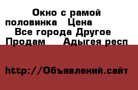 Окно с рамой половинка › Цена ­ 4 000 - Все города Другое » Продам   . Адыгея респ.